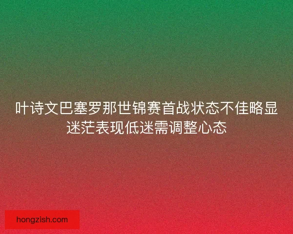 叶诗文巴塞罗那世锦赛首战状态不佳略显迷茫表现低迷需调整心态