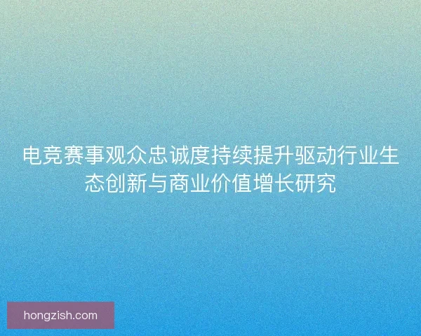 电竞赛事观众忠诚度持续提升驱动行业生态创新与商业价值增长研究